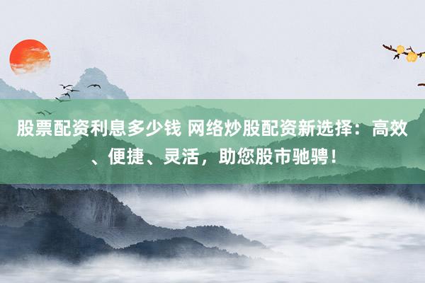 股票配资利息多少钱 网络炒股配资新选择：高效、便捷、灵活，助您股市驰骋！