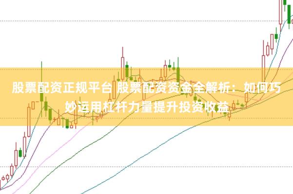 股票配资正规平台 股票配资资金全解析：如何巧妙运用杠杆力量提升投资收益