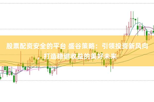 股票配资安全的平台 盛谷策略：引领投资新风向，打造稳健收益的美好未来