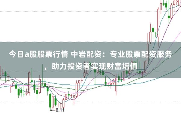 今日a股股票行情 中岩配资：专业股票配资服务，助力投资者实现财富增值