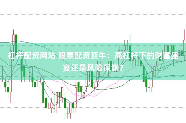 杠杆配资网站 股票配资顶牛：高杠杆下的财富盛宴还是风险深渊？