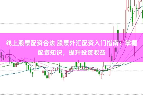 线上股票配资合法 股票外汇配资入门指南：掌握配资知识，提升投资收益