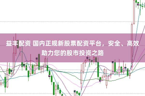 益丰配资 国内正规新股票配资平台，安全、高效助力您的股市投资之路
