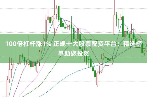 100倍杠杆涨1% 正规十大股票配资平台：精选榜单助您投资