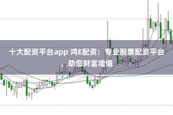 十大配资平台app 鸿E配资：专业股票配资平台，助您财富增值