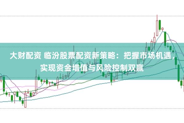 大财配资 临汾股票配资新策略：把握市场机遇，实现资金增值与风险控制双赢