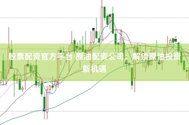 股票配资官方平台 原油配资公司：解锁原油投资新机遇