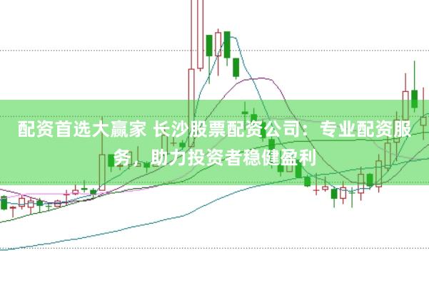 配资首选大赢家 长沙股票配资公司：专业配资服务，助力投资者稳健盈利