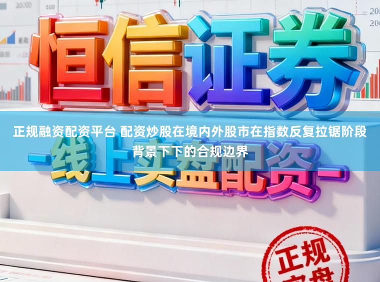 正规融资配资平台 配资炒股在境内外股市在指数反复拉锯阶段背景下下的合规边界