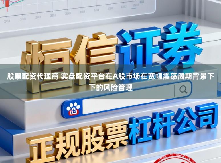 股票配资代理商 实盘配资平台在A股市场在宽幅震荡周期背景下下的风险管理