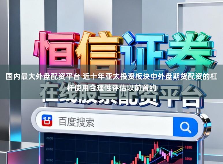 国内最大外盘配资平台 近十年亚太投资板块中外盘期货配资的杠杆使用合理性评估以前置约