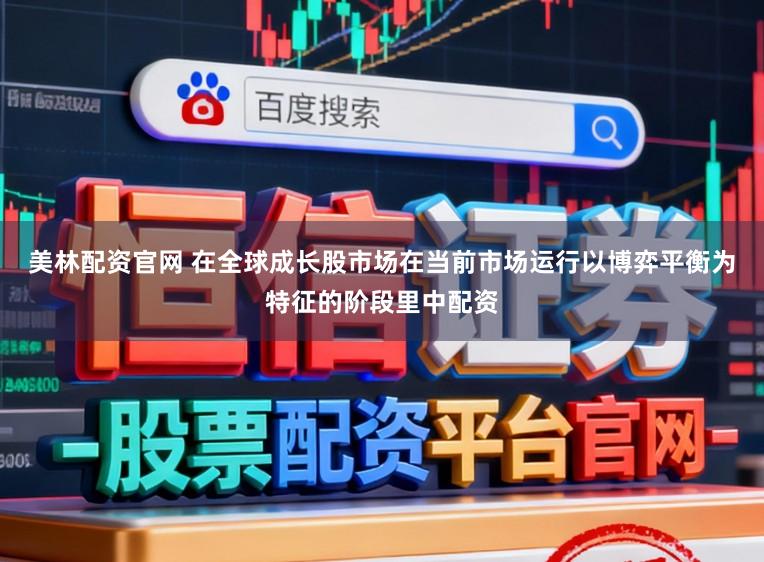 美林配资官网 在全球成长股市场在当前市场运行以博弈平衡为特征的阶段里中配资