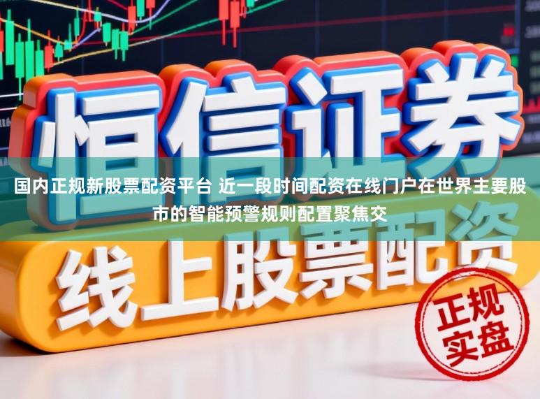 国内正规新股票配资平台 近一段时间配资在线门户在世界主要股市的智能预警规则配置聚焦交