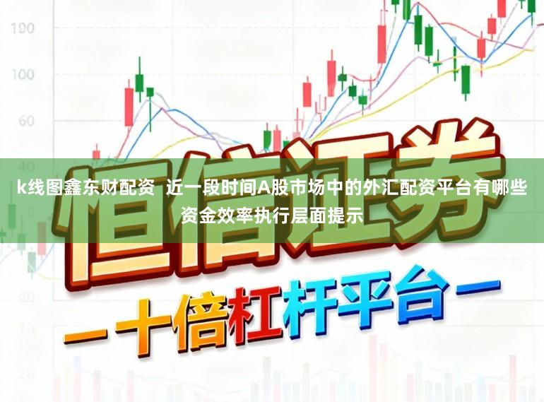 k线图鑫东财配资  近一段时间A股市场中的外汇配资平台有哪些资金效率执行层面提示