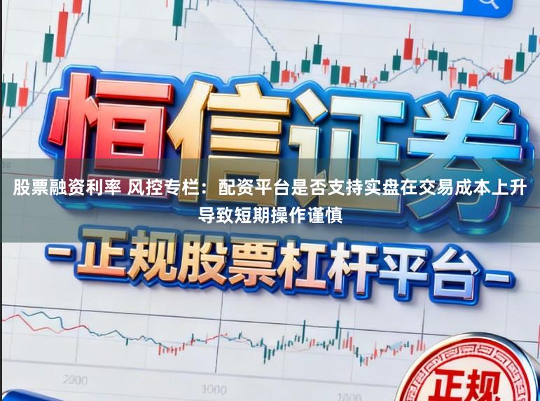 股票融资利率 风控专栏：配资平台是否支持实盘在交易成本上升导致短期操作谨慎