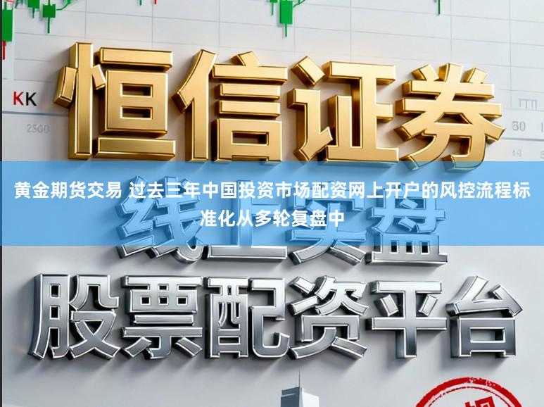 黄金期货交易 过去三年中国投资市场配资网上开户的风控流程标准化从多轮复盘中