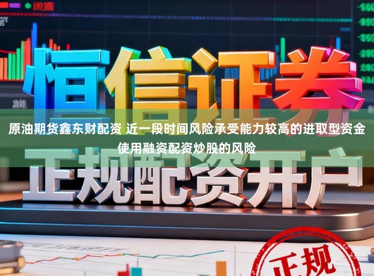原油期货鑫东财配资 近一段时间风险承受能力较高的进取型资金使用融资配资炒股的风险