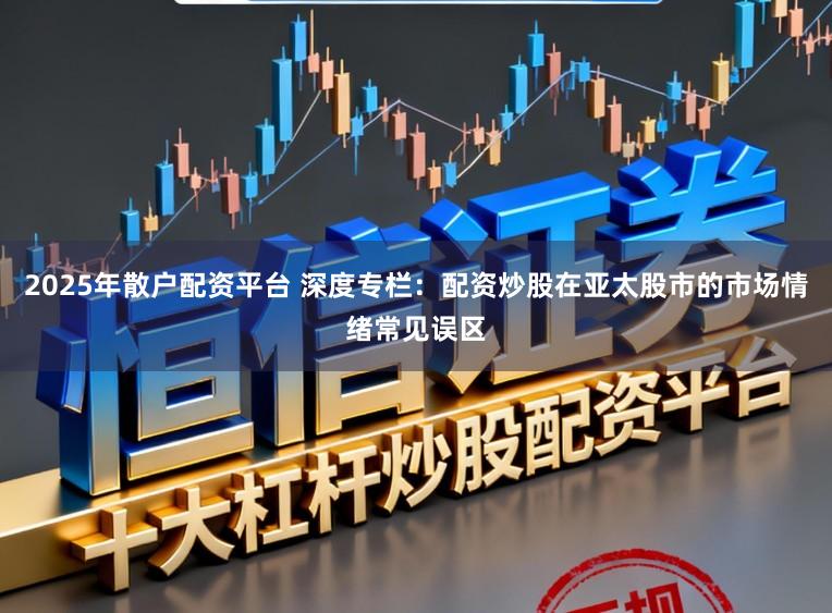 2025年散户配资平台 深度专栏：配资炒股在亚太股市的市场情绪常见误区