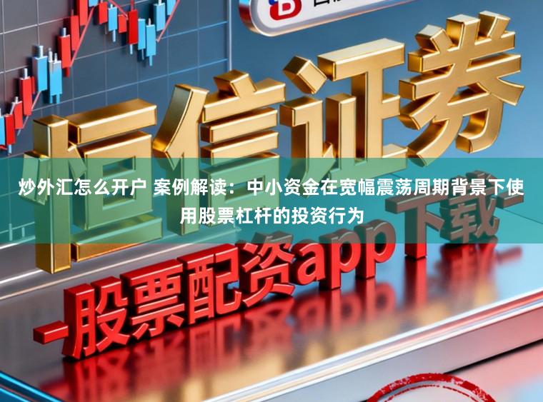 炒外汇怎么开户 案例解读：中小资金在宽幅震荡周期背景下使用股票杠杆的投资行为