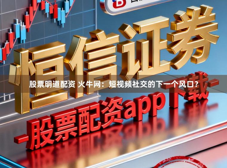 股票明道配资 火牛网：短视频社交的下一个风口？
