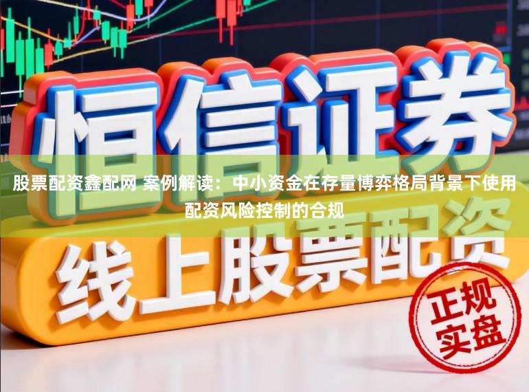 股票配资鑫配网 案例解读：中小资金在存量博弈格局背景下使用配资风险控制的合规