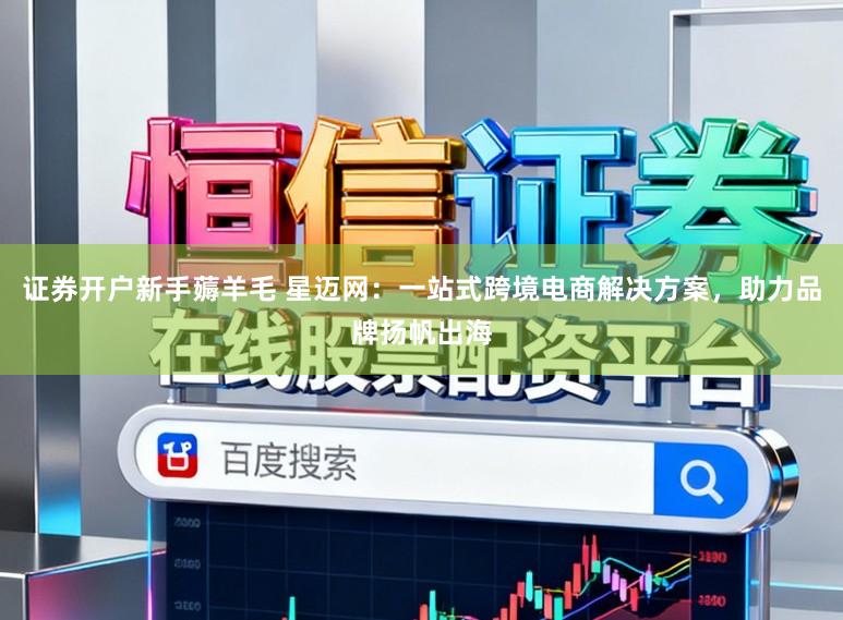 证券开户新手薅羊毛 星迈网：一站式跨境电商解决方案，助力品牌扬帆出海