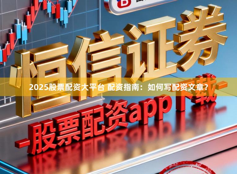2025股票配资大平台 配资指南：如何写配资文章？